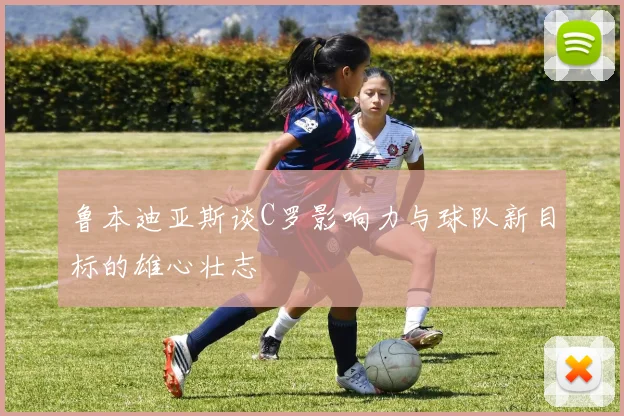 鲁本迪亚斯谈C罗影响力与球队新目标的雄心壮志