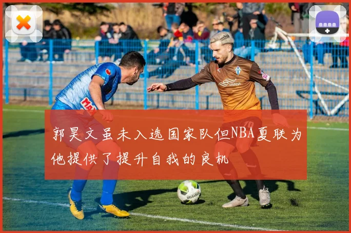 郭昊文虽未入选国家队但NBA夏联为他提供了提升自我的良机