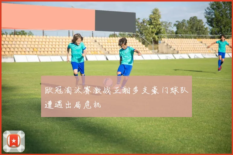 欧冠淘汰赛激战正酣多支豪门球队遭遇出局危机