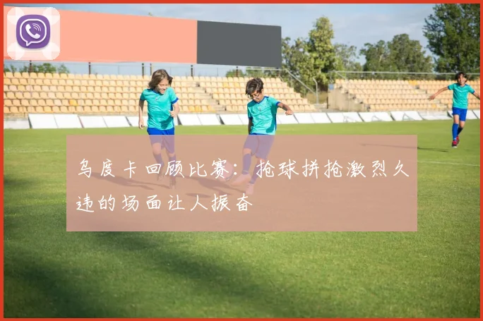 乌度卡回顾比赛：抢球拼抢激烈久违的场面让人振奋