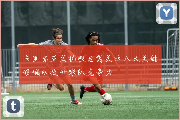 卡里克正式执教后需关注八大关键领域以提升球队竞争力