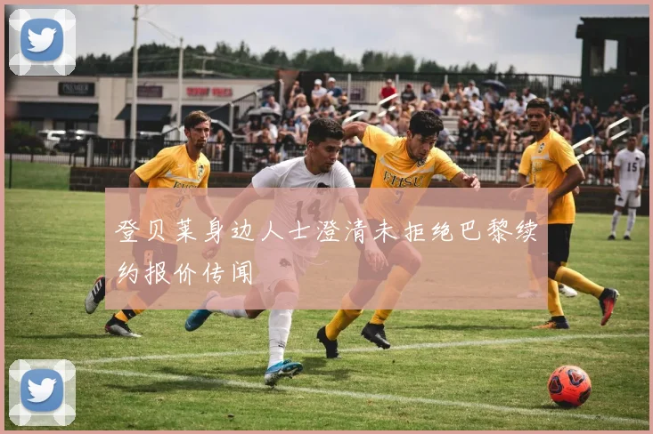 登贝莱身边人士澄清未拒绝巴黎续约报价传闻