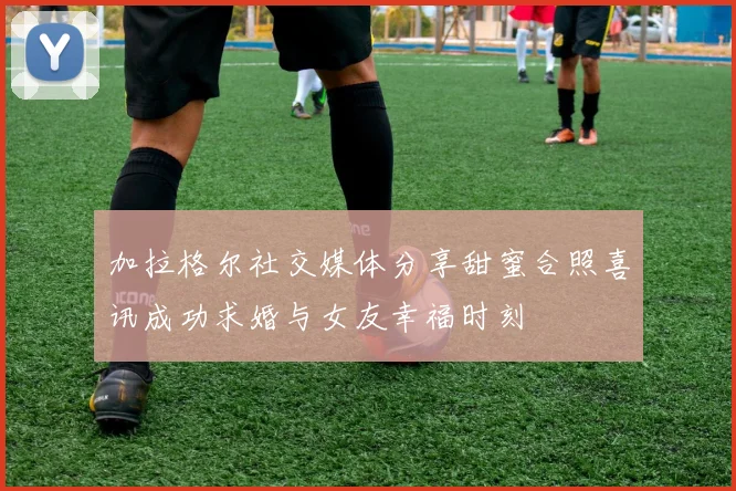 加拉格尔社交媒体分享甜蜜合照喜讯成功求婚与女友幸福时刻