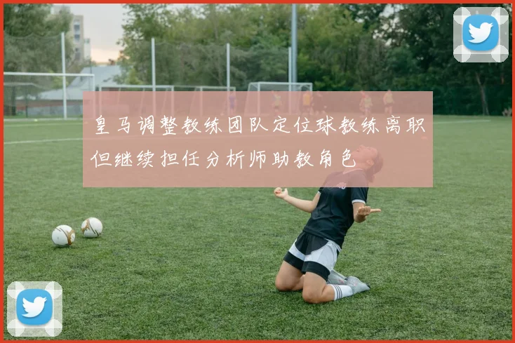 皇马调整教练团队定位球教练离职但继续担任分析师助教角色