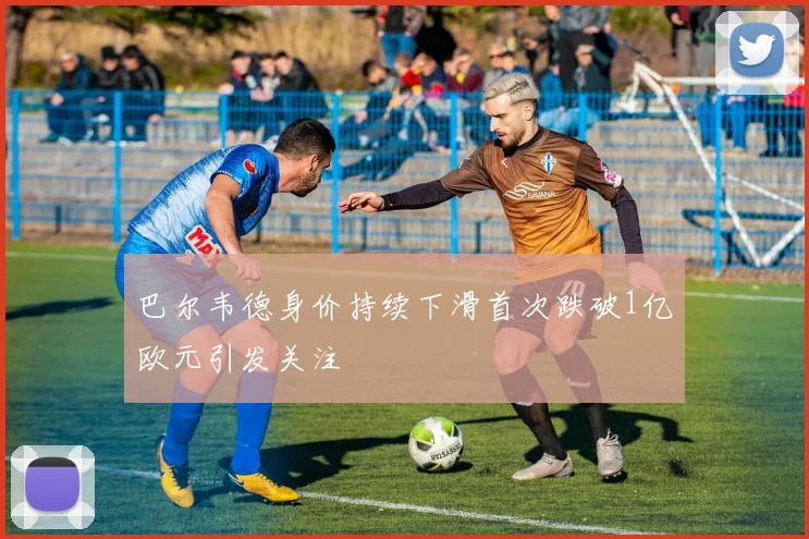 巴尔韦德身价持续下滑首次跌破1亿欧元引发关注