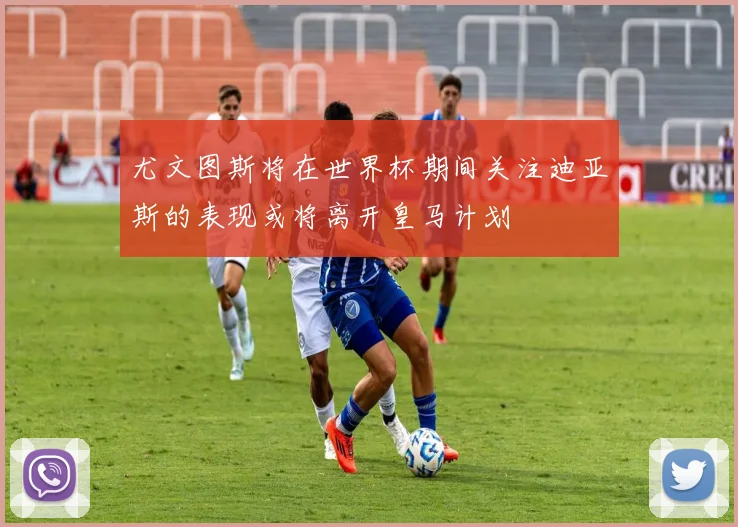 尤文图斯将在世界杯期间关注迪亚斯的表现或将离开皇马计划