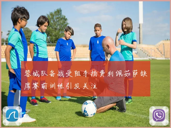 蓉城队备战受阻李扬费利佩茹萨缺席赛前训练引发关注