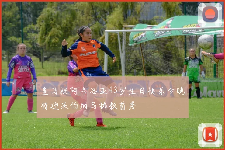 皇马祝阿韦洛亚43岁生日快乐今晚将迎来伯纳乌执教首秀