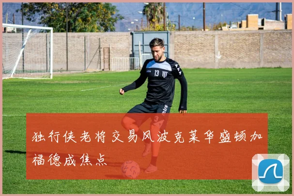 独行侠老将交易风波克莱华盛顿加福德成焦点