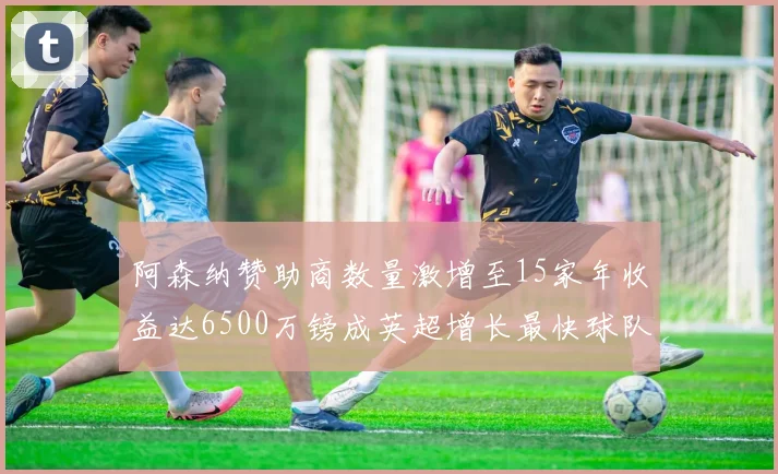 阿森纳赞助商数量激增至15家年收益达6500万镑成英超增长最快球队
