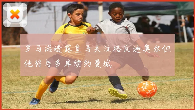 罗马诺透露皇马关注格瓦迪奥尔但他将与多库续约曼城