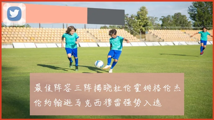 最佳阵容三阵揭晓杜伦霍姆格伦杰伦约翰逊马克西穆雷强势入选