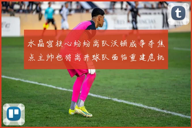 水晶宫核心纷纷离队沃顿成争夺焦点主帅也将离开球队面临重建危机