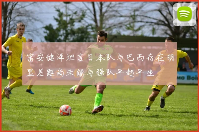 富安健洋坦言日本队与巴西存在明显差距尚未能与强队平起平坐