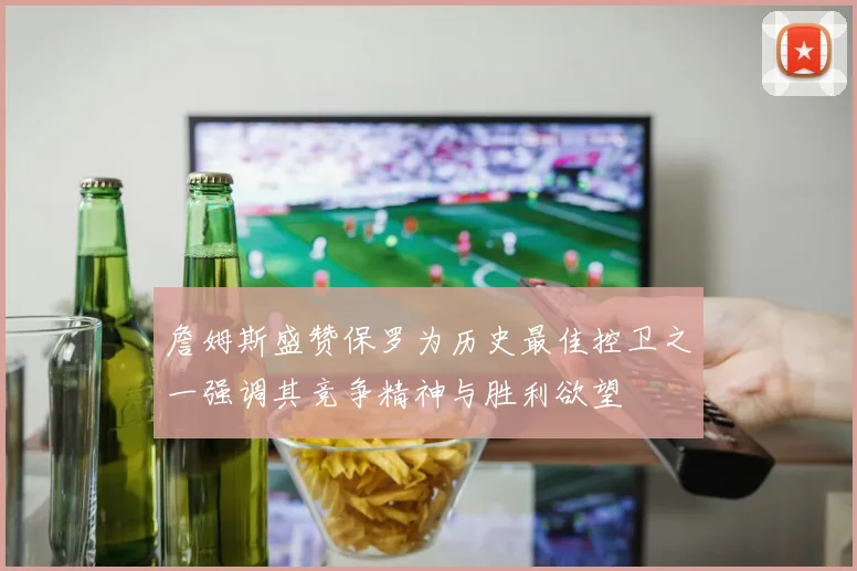 詹姆斯盛赞保罗为历史最佳控卫之一强调其竞争精神与胜利欲望