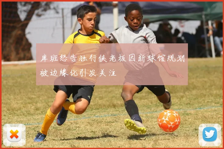 库班怒告独行侠老板因新球馆规划被边缘化引发关注