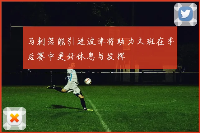马刺若能引进波津将助力文班在季后赛中更好休息与发挥