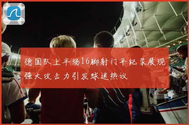 德国队上半场16脚射门平纪录展现强大攻击力引发球迷热议