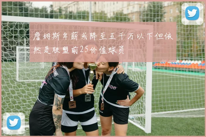 詹姆斯年薪或降至五千万以下但依然是联盟前25价值球员