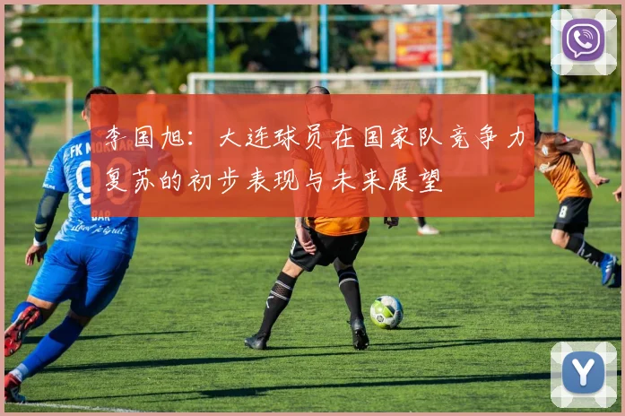 李国旭：大连球员在国家队竞争力复苏的初步表现与未来展望