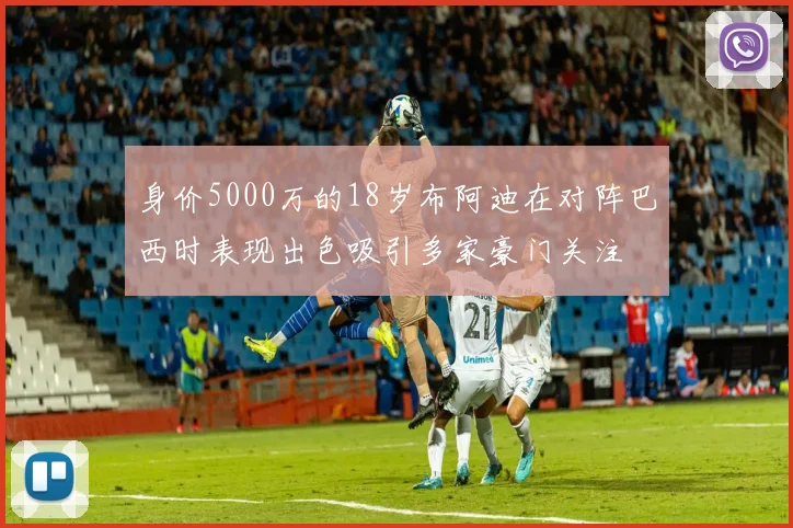 身价5000万的18岁布阿迪在对阵巴西时表现出色吸引多家豪门关注