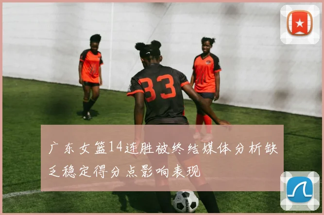 广东女篮14连胜被终结媒体分析缺乏稳定得分点影响表现