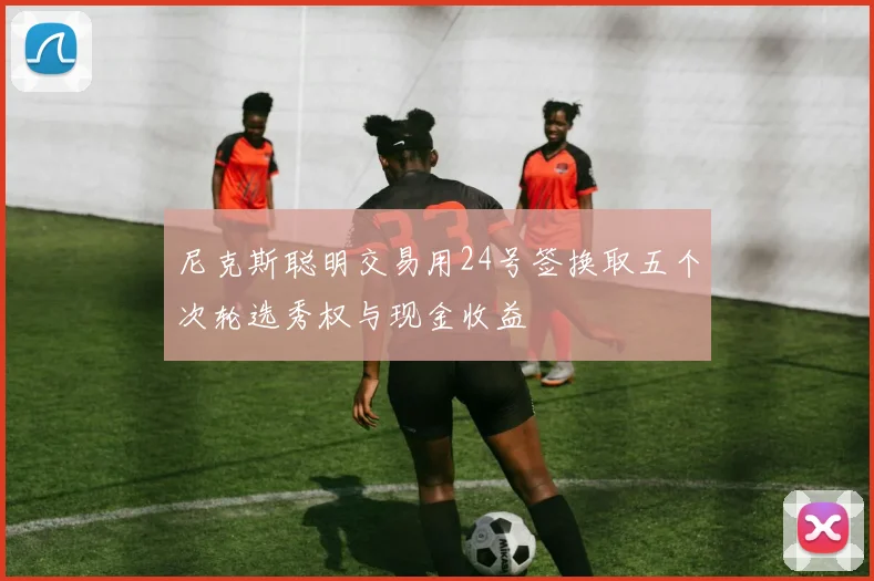 尼克斯聪明交易用24号签换取五个次轮选秀权与现金收益